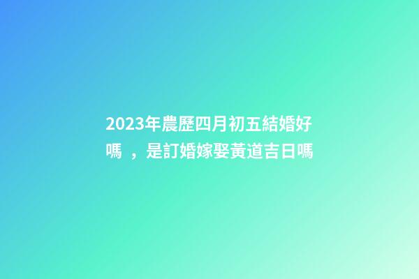 2023年農歷四月初五結婚好嗎，是訂婚嫁娶黃道吉日嗎